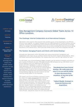 COMPANY NAME
     CDS Global           Data Management Company Connects Global Teams Across 14
                          Office Locations
     INDUSTRY
      Publishing
                          The Challenge: Internal Collaboration at an International Company
 HEADQUARTERS             CDS Global's client projects often required team members across various departments and different
   Des Moines, IA         offices to work together. As a global company with over 2500 employees in 14 office locations and four
                          countries, the process of collaborating across continents and time zones quickly became increasingly
                          difficult to manage. CDS Global employees had to rely on either emailing files back and forth or saving
      WEBSITE             documents to the network drive, which restricted remote access to only those employees with VPN.
 http://www.cds-
   global.com/            The Solution: Managing Projects and Clients with Central Desktop

                          Although some departments within CDS Global were using various project management and
    ABOUT CDS
                          collaboration tools, there was no consistent solution that the entire company standardized on. When
     GLOBAL
                          CDS Global researched Central Desktop, the company knew that it was the right solution for them.
   CDS Global is a
 technology-driven        For CDS Global, one of Central Desktop's biggest strengths was the platform's flexibility and ability to
                          suit a variety of different use cases. With approximately 400 workspaces set up, CDS Global's use of
    company that
                          Central Desktop varies from department file sharing to
 provides customer        project and client workspaces. In order to manage such a
information and data      large deployment, CDS Global established a process for
                          setting up workspaces, as well as set up a Central Desktop     “Everybody here loves Central
    management            training program. As part of this training program, the        Desktop. We really enjoy how
   solutions to the       CDS Global training department distributed handouts with
                          Central Desktop usage tips and held in-person and web          easy it is to use and the ability
   world’s leading
                          meeting training support for all employees.                      to share documents from
  publishers, direct
                                                                                          anywhere, at any time of the
  marketing firms,        CDS Global's use of Central Desktop continues to evolve
                          but using it as a client management tool is becoming                       day.”
financial institutions,
                          more common. In this type of workspace, Central
     non profits,         Desktop's Files & Discussions tab is heavily used to share      ~ Nabeel Meghji, Strategist in
   municipalities,        relevant project documents. The online calendar is also
                          used to document production run schedules. But perhaps             Corporate Business and
utilities and product     the most valuable feature is the ability to set up                      Acquisitions
   manufacturers.         databases and a corresponding workflow to automatically
                          assign tasks and due dates. CDS Global teams found that
                          implementing this process helped the company become
 Ready to try Central     more efficient, reduced the chance for error and saved time.
       Desktop




                 c
                 sdsads            For more information, contact Sales at 866-900-7646 or sales@centraldesktop.com
                                                              www.centraldesktop.com
 