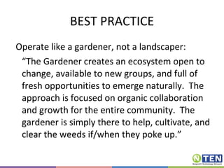 BEST PRACTICE Operate like a gardener, not a landscaper: “ The Gardener creates an ecosystem open to change, available to new groups, and full of fresh opportunities to emerge naturally.  The approach is focused on organic collaboration and growth for the entire community.  The gardener is simply there to help, cultivate, and clear the weeds if/when they poke up.” 