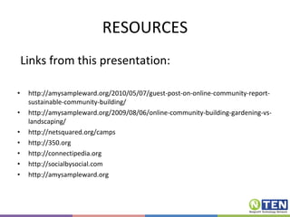RESOURCES Links from this presentation: http://amysampleward.org/2010/05/07/guest-post-on-online-community-report-sustainable-community-building/ http://amysampleward.org/2009/08/06/online-community-building-gardening-vs-landscaping/ http://netsquared.org/camps http://350.org http://connectipedia.org http://socialbysocial.com http://amysampleward.org 