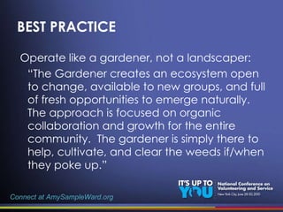 BEST PRACTICE Operate like a gardener, not a landscaper: “ The Gardener creates an ecosystem open to change, available to new groups, and full of fresh opportunities to emerge naturally.  The approach is focused on organic collaboration and growth for the entire community.  The gardener is simply there to help, cultivate, and clear the weeds if/when they poke up.” Connect at AmySampleWard.org 