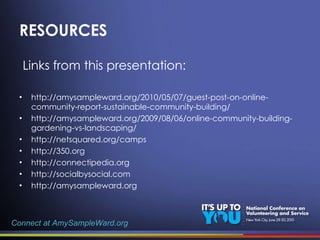 RESOURCES Links from this presentation: http://amysampleward.org/2010/05/07/guest-post-on-online-community-report-sustainable-community-building/ http://amysampleward.org/2009/08/06/online-community-building-gardening-vs-landscaping/ http://netsquared.org/camps http://350.org http://connectipedia.org http://socialbysocial.com http://amysampleward.org Connect at AmySampleWard.org 