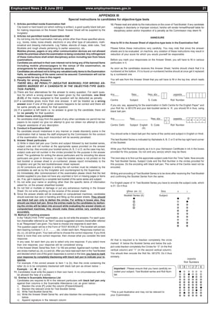Employment News 2 - 8 June 2012                                             www.employmentnews.gov.in                                                                                                     21

                                                                                          APPENDIX III
                                                          Special instructions to candidates for objective-type tests
 1. Articles permitted inside Examination Hall                                                      13. Please read and abide by the instructions on the cover of Test Booklet. If any candidate
      Clip board or hard board (on which nothing is written), a good quality black ball pen            indulges in disorderly or improper conduct, he/she will render himself/herself liable for
      for making responses on the Answer Sheet. Answer Sheet will be supplied by the                   disciplinary action and/or imposition of a penality as the Commission may deem fit.
      Invigilator.
 2. Articles not permitted inside Examination Hall
                                                                                                                                             ANNEXURE
      Do not bring into the Examination Hall any article other than those specified above,
      e.g., books, notes, loose sheets, electronic or any other type of calculators, math-          How to fill in the Answer Sheet of objective-type tests in the Examination Hall
      ematical and drawing instruments, Log Tables, stencils of maps, slide rules, Test
      Booklets and rough sheets pertaining to earlier session(s), etc.                              Please follow these instructions very carefully. You may note that since the answer
      Mobiles phones, pagers or any other communication devices are not allowed                     sheets are to be evaluated on machine, any violation of these instructions may result in
      inside the premises where the examination is being conducted. Any infringement                reduction of your score for which you would yourself be responsible.
      of these instructions shall entail disciplinary action including ban from future
      examinations.                                                                                 Before you mark your responoses on the Answer Sheet, you will have to fill in various
      Candiates are advised in their own interest not to bring any of the banned items              particulars in it.
      including mobile phones/pagers to the venue of the examination, as
      arrangements for safekeeping cannot be assured.                                               As soon as the candidates receives the Answer Sheet, he/she should check that it is
      Candidates are advised not to bring any valuable/costly items to the Examination              numbered at the bottom. If it is found un-numbered he/she should at once get it replaced
      Halls, as safekeeping of the same cannot be assured. Commission will not be                   by a numbered one.
      responsible for any loss in this regard.
 3. Penalty for wrong Answers                                                                       You will see from the Answer Sheet that you will have to fill in the top line, which reads
      THERE WILL BE PENALTY (NEGATIVE MARKING) FOR WRONG AN-                                        thus :
      SWERS MARKED BY A CANDIDATE IN THE OBJECTIVE-TYPE QUES-
      TION PAPERS.
 (i) There are four alternatives for the answer to every question. For each ques-
      tion for which a wrong answer has been given by the candidate, one third                      dsUnz                fo"k;            fo"k; dksM                   vuqØekad
      (0.33) of the marks assigned to that question will be deducted as penalty.
 (ii) If a candidate gives more than one answer, it will be treated as a wrong                      Centre              Subject            S. Code                  Roll Number
      answer even if one of the given answers happens to be correct and there will                  If you are, say, appearing for the examination in Delhi Centre for the English Paper* and
      be same penalty as above for that question.                                                   your Roll No. is 081276 and your test booklet series is `A', you should fill in thus, using
 (iii) If a question is left blank i.e. no answer is given by the candidate, there will             black ball pen.
      be no penalty for that question.
 4. Unfair means strictly prohibited
      No candidates shall copy from the papers of any other candidate nor permit his/ her           dsUnz               fo"k;                 fo"k; dksM               vuqØekad       0 8 1 2 7 6
                                                                                                                                                              0 1
      papers to be copied nor give nor attempt to give nor obtain nor attempt to obtain
      irregular assistance of any description.                                                      Centre Delhi        Subject English       S. Code               Roll Number
 5. Conduct in Examination Hall                                                                                                   (A)
      No candidate should misbehave in any manner or create disorderly scene in the
      Examination Hall or harass the staff employed by the Commission for the conduct               You should write in black ball pen the name of the centre and subject in English or Hindi.
      of the examination. Any such misconduct will be severely penalised.
 6. Answer Sheet particulars                                                                        The test Booklet Series is indicated by Alphabets A, B, C or D at the top right hand corner
      (i) Write in black ball pen your Centre and subject followed by test booklet series,          of the Booklet.
      subject code and roll number at the appropriate space provided on the answer
      sheet at the top. Also encode your booklet series (A, B, C or D, as the case may be),         Write your Roll Numbers exactly as it is in your Admission Certificate in ink in the boxes
      subject code and roll number in the circles provided for the purpose in the answer            provided for this purpose. Do not omit any zero(s) which may be there.
      sheet. The guidelines for writing the above particulars and for encoding the above
      particulars are given in Annexure. In case the booklet series is not printed on the           The next step is to find out the approriate subject code from the Time Table. Now encode
      test booklet or answer sheet is un-numbered, please report immediately to the                 the Test Booklet Series, Subject Code and the Roll Number in the circles provided for
      Invigilator and get the test booklet/answer sheet replaced.                                   this purpose. Do the encoding with black ball pen. The name of the Centre need not be
      (ii) All corrections and changes in writing the roll number must be initialed by the          encoded.
      candidates as well as by the Invigilator and countersigned by the Supervisor.
      (iii) Immediately after commencement of the examination please check that the test            Writing and encoding of Test Booklet Series is to be done after receiving the Test Booklet
      booklet supplied to you does not have any unprinted or torn or missing pages or items         and confirming the Booklet Series from the same.
      etc. If so, get it replaced by a complete test booklet of the same series and subject.
 7. Do not write your name or anything other than the specific items of information                 For English paper of ‘A’ Test Booklet Series you have to encode the subject code, which
      asked for, on the answer sheet/test booklet.                                                  is 01. Do it thus.
 8. Do not fold or mutilate or damage or put any extraneous marking in the Answer
      Sheet. Do not write anything on the reverse of the answer sheet.                                              iqfLrdk Øe ¼,½                         fo"k;          0           1
 9. Since the answer sheets will be evaluated on computerised machines, candidates
                                                                                                                  Booklet Series (A)                   Subject
      should exercise due care in handling and filling up the answer sheets. They should
                                                                                                                          ●                                               ●
      use black ball pen only to darken the circles. For writing in boxes also, they
                                                                                                                           B                                              ➀           ●
      should use black ball pen. Since the entries made by the candidates by darken-
                                                                                                                           C                                              ➁           ➁
      ing the circles will be taken into account while evaluating the answer sheets on
                                                                                                                           D                                              ➂           ➂
      computerised machines, they should make these entries very carefully and
      accurately.                                                                                                                                                         ➃           ➃
 10. Method of marking answers                                                                                                                                            ➄           ➄
      In the "OBJECTIVE TYPE" examination, you do not write the answers. For each ques-                                                                                   ➅           ➅
      tion (hereinafter referred to as "Item") several suggested answers (hereinafter referred                                                                            ➆           ➆
      to as "Responses") are given. You have to choose one response to each item.                                                                                         ➇           ➇
      The question paper will be in the Form of TEST BOOKLET. The booklet will contain                                                                                    ➈           ➈
      item bearing numbers 1, 2, 3 ............ etc. Under each item, Responses marked (a),                                                                               ●           ●
      (b), (c), (d) will be given. Your task will be to choose the correct response. If you think
      there is more than one correct response, then choose what you consider the best
      response.
                                                                                                    All that is required is to blacken completely the circle
      In any case, for each item you are to select only one response. If you select more
                                                                                                    marked `A' below the Booklet Series and below the sub-
      than one response, your response will be considered wrong.
      In the Answer Sheet, Serial Nos. from 1 to 160 are printed. Against each number, there        ject code blacken completely the Circles for ‘‘0’’ (in the first
      are circles marked (a), (b), (c) and (d). After you have read each item in the Test Booklet   vertical column) and ‘‘1’’ (in the second vertical column).
      and decided which one of the given responses is correct or the best, you have to mark         You should then encode the Roll No. 081276. Do it thus
      your response by completely blackening with black ball pen to indicate your re-               similarly :
      sponse.                                                                                                                                                                         vuqØekad
      For example, if the correct answer to item 1 is (b), then the circle containing the                                                                                         Roll Numbers
      letter (b) is to be completely blackened with black ball pen as shown below :-                                                                                          0 8 1 2 7 6
      Example : (a) ● (c) (d)                                                                           Important : Please ensure that you have carefully en-
 11. Candidates must write the papers in their own hand. In no circumstances will they                  coded your subject, Test Booklet series and Roll Num-                 ●
      be allowed the help of a scribe.                                                                  ber.                                                                  ➀   ➀       ●   ➀   ➀   ➀
 12. Entries in Scannable Attendance List                                                                                                                                     ➁   ➁       ➁   ●   ➁   ➁
      Candidates are required to fill in the relevant particulars with black ball pen only                                                                                    ➂   ➂       ➂   ➂   ➂   ➂
      against their columns in the Scannable Attendance List, as given below:-                                                                                                ➃   ➃       ➃   ➃   ➃   ➃
      i) Blacken the circle [P] under the column [Present/Absent]                                                                                                             ➄   ➄       ➄   ➄   ➄   ➄
                                                                                                                                                                              ➅   ➅       ➅   ➅   ➅   ●
      ii) Blacken the relevant circle for Test Booklet Series
                                                                                                                                                                              ➆   ➆       ➆   ➆   ●   ➆
      iii) Write Test Booklet Serial No.                                                            *This is just illustrative and may not be relevant to                     ➇   ●       ➇   ➇   ➇   ➇
      (iv) Write the Answer Sheet Serial No. and also blacken the corresponding circles             your Examination.                                                         ➈   ➈       ➈   ➈   ➈   ➈
             below.
      v) Append signature in the relevant column
 