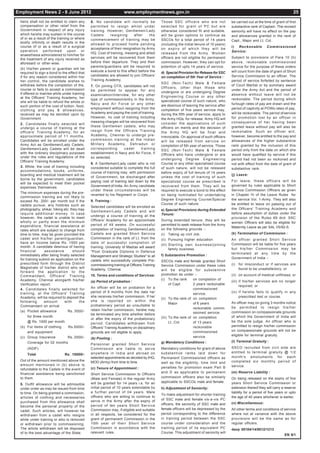 Employment News 2 - 8 June 2012                                          www.employmentnews.gov.in                                                                                           25
 heirs shall not be entitled to claim any     6. No candidate will normally be                        Those SSC officers who are not               be carried out at the time of grant of first
 compensation or other relief from the        permitted to resign whilst under                        selected for grant of PC but are             substantive rank of Captain. The revised
 Government in respect of any injury          training. However, Gentlemen/Lady                       otherwise considered fit and suitable,       seniority will have no effect on the pay
 which he/she may sustain in the course       C a d ets   resigning      after    the                 will be given options to continue as         and allowances granted in the rank of
 of or as a result of the training or where   commencement of training may be                         SSCOs for a total period of 14 years         Capt., Major and Lt. Col.
 bodily infirmity or death results in the     allowed to proceed home pending                         (including the initial tenure of 10 years)
 course of or as a result of a surgical                                                                                                            i) Reckonable           Commissioned
                                              acceptance of their resignation by Army                 on expiry of which they will be
 operation      performed        upon    or                                                                                                        Service:
                                              HQ. Cost of training, messing and allied                released from the Army. Women
 anaesthesia administered to him/her for
 the treatment of any injury received as      services will be recovered from them                    officers are not eligible for permanent      Subject to provisions of Para 10 (h)
 aforesaid or other-wise.                     before their departure. They and their                  commission. However, they can opt for        above, reckonable commissioned
                                              parents/guardians will be required to                   extention of upto 14 years of service.       service for the purpose of these orders
 (b) His/her parent or guardian will be
                                              execute a bond to this effect before the                d) Special Provision for Release for SSC     will count from the date of grant of Short
 required to sign a bond to the effect that
 if for any reason considered within his/     candidates are allowed to join Officers'                on completion of 5th Year of Service :       Service Commission to an officer. The
 her control, the candidate wishes to         Training Academy.                                                                                    period of service forfeited by sentence
                                                                                                      SSC (Non-Tech) Male & Female
 withdraw before the completion of the,       7. On joining OTA, candidates will not                                                               of Court Martial or by summary award
                                                                                                      Officers, other than those who
 course or fails to accept a commission       be permitted to appear for any                                                                       under the Army Act and the period of
 if offered or marries while under training                                                           undergone or are undergoing Degree
                                              examination/interview, for any other                                                                 absence without leave will not be
 at the Officers' Training Academy, he/                                                               Engineering Course or any other
                                              type of commission/entry in the Army,                                                                reckonable. The period during which
 she will be liable to refund the whole or                                                            specialized course of such nature, who
                                              Navy and Air Force or any other                         are desirous of leaving the service after    furlough rates of pay are drawn and the
 such portion of the cost of tuition, food,
                                              employment without resigning from the                   completion of five years service may,        period of captivity at POWs rates of pay,
 clothing and pay & allowances,
 received as may be decided upon by           Academy and paying the cost of training.                during the fifth year of service, apply to   will be reckonable. The period of service
 Government.                                  However, no cost of training including                  the Army HQs. for release. Army HQ will      for promotion lost by an officer in
                                              messing charges will be recovered from                  consider the applications of such            consequence of her having been
 2. Candidates finally selected will
                                              these Gentlemen cadets, who may                         officers on merits and the decision of       granted leave without pay will also be
 undergo a course of training at the
 officers' Training Academy, for an           resign from the Officers Training                       the Army HQ will be final and                reckonable. Such an officer will,
 approximate period of 11 months.             Academy, Chennai to undergo pre-                        irrevocable. On approval of such officers    however, become entitled to the pay and
 Candidates will be enrolled under the        commission training at the Indian                       will be released from service on             allowances of the higher substantive
 Army Act as Gentlemen/Lady Cadets.           Military Academy, Dehradun or                           completion of 5th year of service. Those     rank granted by the inclusion of this
 Gentlemen/Lady Cadets will be dealt          corresponding       cadet     training                  SSC (Non-Tech) Male & Female                 period only from the date on which she
 with the ordinary disciplinary purposes      establishment in Navy and Air Force, if                 Officers who have undergone or are           would have qualified by service if this
 under the rules and regulations of the       so selected.                                            undergoing Degree Engineering                period had not been so reckoned and
 Officers' Training Academy.
                                              8. A Gentleman/Lady cadet who is not                    Course or any other specialised course       not with effect from the date of grant of
 3. While, the cost of training including     considered suitable to complete the full                of such nature, will not be released         substantive rank.
 accommodations, books, uniforms,             course of training may, with permission                 before expiry of full tenure of 14 years
 boarding and medical treatment will be                                                                                                            (j) Leave:
                                              of Government, be discharged after                      unless the cost of training of such
 borne by the government, candidates
                                              paying cost of training laid down by the                specialized course as prescribed is          For leave, these officers will be
 will be expected to meet their pocket
                                              Government of India. An Army candidate                  recovered from them. They will be            governed by rules applicable to Short
 expenses themselves.
                                              under these circumstances will be                       required to execute a bond to this effect    Service Commission Officers as given
 The minimum expenses during the pre-
                                              reverted to his Regiment or Corps.                      on being nominated for undertaking           in Chapter IV of the Leave Rules for
 commission training are not likely to
 exceed Rs. 200/- per month but if the        9. Training :                                           Degree Engineering Course/Special            the service Vol. 1-Army. They will also
 cadets pursue, any hobbies such as                                                                   Course of such nature.                       be entitled to leave on passing out of
                                              Selected candidates will be enrolled as
 photography, shikar, hiking etc. they may                                                            e) Special Provisions during Extended        the Officers' Training Academy and
                                              Gentlemen/Lady Cadets and will
 require additional money . In case                                                                   Tenure:                                      before assumption of duties under the
                                              undergo a course of training at the
 however, the cadet is unable to meet                                                                                                              provision of the Rules 69 ibid. SSC
 wholly or partly even the minimum            Officers' Academy for an approximate                    During extended tenure, they will be
                                                                                                                                                   women Officers will also be eligible for
 expenditure, financial assistance at         period of 49 weeks. On successful                       permitted to seek release from the Army
                                                                                                                                                   Maternity Leave as per SAL I/S/92-S.
 rates which are subject to change from       completion of training Gentlemen/Lady                   on the following grounds :-
 time to time, may be given provided the      Cadets are granted Short Service                        (i) Taking up civil Job.                     (k) Termination of Commission :
 cadet and his/her parent/guardian,           Commission in the rank of Lt. from the                  (ii) Pursuing higher education               An officer granted Short Service
 have an income below Rs. 1500 per            date of successful completion of                                                                     Commission will be liable for five years
                                                                                                      (iii) Starting own business/joining
 month. A candidate desirous of having        training. University of Madras will award
                                                                                                            family business.                       but his/her Commission may be
 financial       assistance         should    "Post Graduate Diploma in Defence
                                                                                                                                                   terminated at any time by the
 immediately after being finally selected     Management and Strategic Studies" to all                f) Substantive Promotion :
 for training submit an application on the                                                                                                         Government of India :-
                                              cadets who successfully complete Pre-                   SSCOs male and female granted Short
 prescribed form through the District         commissioning training at Officers Training                                                          (i) for misconduct or if services are
                                                                                                      Service Commission under these rules
 Magistrate of his/her district who will      Academy, Chennai.                                                                                        found to be unsatisfactory; or
                                                                                                      will be eligible for substantive
 forward the application to the
 Commandant, Officers' Training               10. Terms and conditions of Services:                   promotion as under :-                        (ii) on account of medical unfitness; or
 Academy, Chennai alongwith his/her                                                                   (i) To the rank      on completion of
                                              (a) Period of probation :                                                                            (iii) if his/her services are no longer
 Verification report.                                                                                       of Capt        2 years reckonable
                                              An officer will be on probation for a                                                                      required; or
 4. Candidates finally selected for                                                                                        commissioned
 training, at the Officers' Training          period of 6 months from the date he/                                                                 (iv) if he/she fails to qualify in any
                                                                                                                           service.
 Academy, will be required to deposit the     she receives his/her commission. If he/                                                                   prescribed test or course.
                                                                                                      (ii) To the rank of on completion
 following       amount      with      the    she is reported on within the
                                                                                                            Major          of 6 years              An officer may on giving 3 months notice
 Commandant on arrival :                      probationary period as unsuitable to
                                                                                                                           reckonable commi-       be permitted to resign his/her
 (a) Pocket allowance           Rs. 3000/-    retain his/her commission, he/she may
                                                                                                                           ssioned service.        commission on compassionate grounds
                                              be terminated any time whether before
     for three month                                                                                  (iii) To the rank of on completion           of which the Government of India will
                                              or after the expiry of the probationary
     @ Rs. 1000 per month                                                                                   Lt. Col.       of 13 years             be the sole judge. An officer who is
                                              period. Candidates withdrawn from
 (b) For items of clothing      Rs.5000/-                                                                                  reckonable              permitted to resign his/her commission
                                              Officers' Training Academy on disciplinary
     and equipment                            grounds are not eligible to apply.                                           commissioned            on compassionate grounds will not be
                                                                                                                           service.                eligible for terminal gratuity.
 (c) Group Insurance            Rs. 2000/-    (b) Posting :
     Coverage for 02 months                                                                           g) Mandatory Conditions :                    (l) Terminal Gratuity :
                                              Personnel granted Short Service
     (AGIF)                                   Commission are liable to serve                          Mandatory conditions for grant of above      SSCO recruited from civil side are
                                              anywhere in India and abroad on                         substanti ve ranks laid down for             entitled to terminal gratuity @ 1/2
     Total                    Rs. 10000/-
                                              selected appointments as decided by IHQ,                Permanent Commissioned officers as           month's emoluments for each
 Out of the amount mentioned above the        MOD (Army) from time to time.                                                                        completed six monthly period of
                                                                                                      well as the eligibility, time limit and
 amount mentioned in (b) above is                                                                                                                  service.
                                              (c) Tenure of Appointment :                             penalties for promotion exam Part B
 refundable to the Cadets in the event of
 financial assistance being sanctioned                                                                and D as applicable to permanent             (m) Reserve Liability :
                                              Short Service Commission to Officers
 to them.                                     (Male and Female) in the regular Army                   commission officers also be similarly        On being released on the expiry of five
                                              will be granted for 14 years i.e. for an                applicable to SSCOs male and female.         years Short Service Commission or
 5. Outfit allowance will be admissible
 under order as may be issued from time       initial period of 10 years extendable by                h) Adjustment of Seniority:                  extension thereof they will carry a reserve
 to time. On being granted a commission,      a further period of 04 years. Male                                                                   liability for a period of five years or upto
                                                                                                      To make adjustment for shorter training
 articles of clothing and necessaries         officers who are willing to continue to                                                              the age of 40 years whichever is earlier.
                                              serve in the Army after the expiry of                   of SSC male and female vis-a-vis PC
 purchased from this allowance shall                                                                                                               (n) Miscellaneous:
                                              p e r i o d o f ten y e a r s S h o r t S e r v i c e   officers, the seniority of SSC male and
 become the personal property of the
                                              Commission may, if eligible and suitable                female officers will be depressed by the     All other terms and conditions of service
 cadet. Such articles, will however be
 withdrawn from a cadet who resigns           in all respects, be considered for the                  period corresponding to the difference       where not at variance with the above
 while under training or who is removed       grant of permanent Commission in the                    in training period between the SSC           provisions will be the same as for
 or withdrawn prior to commissioning.         10th year of their Short Service                        course under consideration and the           regular officers.
 The article withdrawn will be disposed       Commission in accordance with the                       training period of its equivalent PC         davp 55104/14/0012/1213
 of to the best advantage of the State.       relevant rules.                                         Course. This adjustment of seniority will
                                                                                                                                                                                       EN 9/1
 