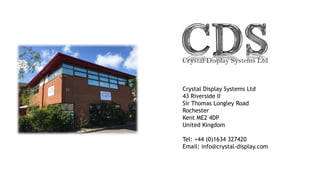 Crystal Display Systems Ltd
43 Riverside II
Sir Thomas Longley Road
Rochester
Kent ME2 4DP
United Kingdom
Tel: +44 (0)1634 327420
Email: info@crystal-display.com
 