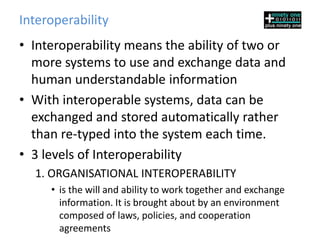 Interoperability
• Interoperability means the ability of two or
  more systems to use and exchange data and
  human understandable information
• With interoperable systems, data can be
  exchanged and stored automatically rather
  than re-typed into the system each time.
• 3 levels of Interoperability
  1. ORGANISATIONAL INTEROPERABILITY
     • is the will and ability to work together and exchange
       information. It is brought about by an environment
       composed of laws, policies, and cooperation
       agreements
 