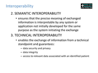 Interoperability
  2. SEMANTIC INTEROPERABILITY
     • ensures that the precise meaning of exchanged
       information is interpretable by any system or
       application not initially developed for the same
       purpose as the system initiating the exchange
  3. TECHNICAL INTEROPERABILITY
     • enables the exchange of information from a technical
       standpoint and guarantees:
        – data security and privacy
        – data integrity
        – access to relevant data associated with an identified patient
 