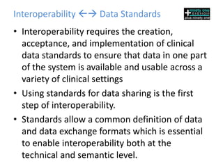 Interoperability  Data Standards
• Interoperability requires the creation,
  acceptance, and implementation of clinical
  data standards to ensure that data in one part
  of the system is available and usable across a
  variety of clinical settings
• Using standards for data sharing is the first
  step of interoperability.
• Standards allow a common definition of data
  and data exchange formats which is essential
  to enable interoperability both at the
  technical and semantic level.
 