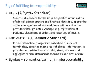 E.g of fulfilling Interoperability
• HL7 - (A Syntax Standard)
   – Successful standard for the intra-hospital communication
     of clinical, administrative and financial data. It supports the
     active management of key workflows within and across
     providers through data exchange, e.g. registration of
     patients, placement of orders and reporting of results.
• SNOMED CT: ( A Semantic Standard)
   – It is a systematically organised collection of medical
     terminology covering most areas of clinical information. It
     provides a consistent way to index, store, retrieve and
     aggregate clinical data across specialties and sites of care
• Syntax + Semantics can fulfill Interoperability
 