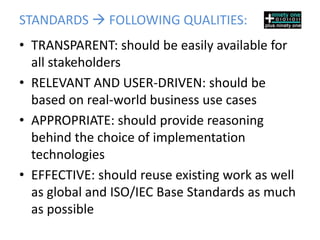 STANDARDS  FOLLOWING QUALITIES:
• TRANSPARENT: should be easily available for
  all stakeholders
• RELEVANT AND USER-DRIVEN: should be
  based on real-world business use cases
• APPROPRIATE: should provide reasoning
  behind the choice of implementation
  technologies
• EFFECTIVE: should reuse existing work as well
  as global and ISO/IEC Base Standards as much
  as possible
 