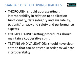 STANDARDS  FOLLOWING QUALITIES:
• THOROUGH: should address eHealth
  interoperability in relation to application
  functionality, data integrity and availability,
  patients’ privacy and safety and performance
  aspects
• COLLABORATIVE: setting procedures should
  maintain a cooperative spirit
• TESTING AND VALIDATION: should have clear
  criteria that can be tested in order to validate
  interoperability
 