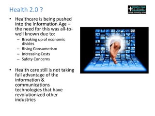 Health 2.0 ?
• Healthcare is being pushed
  into the Information Age –
  the need for this was all-to-
  well known due to:
   – Breaking up of economic
     divides
   – Rising Consumerism
   – Increasing Costs
   – Safety Concerns

• Health care still is not taking
  full advantage of the
  information &
  communications
  technologies that have
  revolutionized other
  industries
 