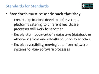 Standards for Standards
• Standards must be made such that they
  – Ensure applications developed for various
    platforms catering to different healthcare
    processes will work for another
  – Enable the movement of a datastore (database or
    otherwise) from one eHealth solution to another.
  – Enable reversibility, moving data from software
    systems to Non- software processes
 