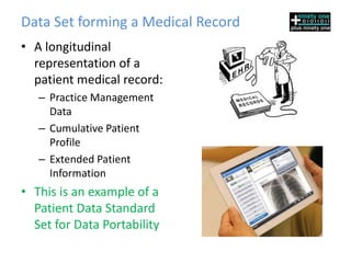 Data Set forming a Medical Record
• A longitudinal
  representation of a
  patient medical record:
   – Practice Management
     Data
   – Cumulative Patient
     Profile
   – Extended Patient
     Information
• This is an example of a
  Patient Data Standard
  Set for Data Portability
 