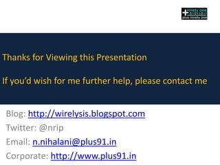 Thanks for Viewing this Presentation

If you’d wish for me further help, please contact me


Blog: http://wirelysis.blogspot.com
Twitter: @nrip
Email: n.nihalani@plus91.in
Corporate: http://www.plus91.in
 