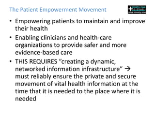The Patient Empowerment Movement
• Empowering patients to maintain and improve
  their health
• Enabling clinicians and health-care
  organizations to provide safer and more
  evidence-based care
• THIS REQUIRES “creating a dynamic,
  networked information infrastructure” 
  must reliably ensure the private and secure
  movement of vital health information at the
  time that it is needed to the place where it is
  needed
 
