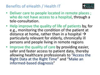 Benefits of eHealth / Health IT
• Deliver care to people located in remote places ;
  who do not have access to a hospital, through a
  tele-consultation.
• Help improve the quality of life of patients by, for
  e.g., monitoring the condition of the patient at
  distance at home, rather than in a hospital 
  particularly relevant for elderly, chronically ill
  persons and people living in remote regions
• Improve the quality of care by providing easier,
  safer and faster access to patient data, thereby
  allowing healthcare professionals to “Access the
  Right Data at the Right Time” and “Make an
  informed-based diagnosis”
 