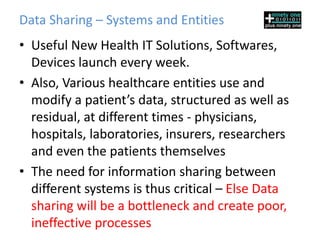Data Sharing – Systems and Entities
• Useful New Health IT Solutions, Softwares,
  Devices launch every week.
• Also, Various healthcare entities use and
  modify a patient’s data, structured as well as
  residual, at different times - physicians,
  hospitals, laboratories, insurers, researchers
  and even the patients themselves
• The need for information sharing between
  different systems is thus critical – Else Data
  sharing will be a bottleneck and create poor,
  ineffective processes
 
