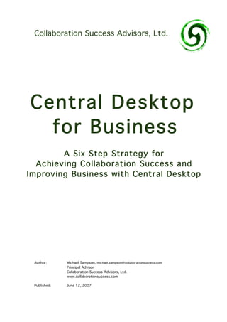 Collaboration Success Advisors, Ltd.




Central Desktop
  for Business
        A Six Step Strategy for
  Achieving Collab oration Success and
Improving Business with Central Desktop




 Author:      Michael Sampson, michael.sampson@collaborationsuccess.com
              Principal Advisor
              Collaboration Success Advisors, Ltd.
              www.collaborationsuccess.com

 Published:   June 12, 2007
 