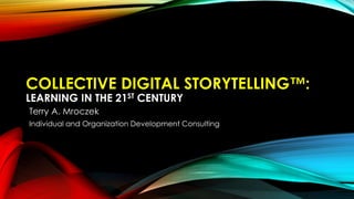 COLLECTIVE DIGITAL STORYTELLING™:
LEARNING IN THE 21ST CENTURY
Terry A. Mroczek
Individual and Organization Development Consulting
 