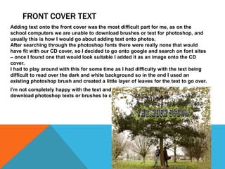 FRONT COVER TEXT
Adding text onto the front cover was the most difficult part for me, as on the
school computers we are unable to download brushes or text for photoshop, and
usually this is how I would go about adding text onto photos.
After searching through the photoshop fonts there were really none that would
have fit with our CD cover, so I decided to go onto google and search on font sites
– once I found one that would look suitable I added it as an image onto the CD
cover.
I had to play around with this for some time as I had difficulty with the text being
difficult to read over the dark and white background so in the end I used an
existing photoshop brush and created a little layer of leaves for the text to go over.
I’m not completely happy with the text and if I were to redo it I would want to
download photoshop texts or brushes to create it with.
 