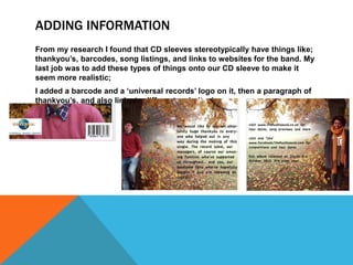 ADDING INFORMATION
From my research I found that CD sleeves stereotypically have things like;
thankyou’s, barcodes, song listings, and links to websites for the band. My
last job was to add these types of things onto our CD sleeve to make it
seem more realistic;
I added a barcode and a ‘universal records’ logo on it, then a paragraph of
thankyou’s, and also links to different websites!
 