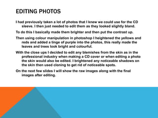 EDITING PHOTOS
I had previously taken a lot of photos that I knew we could use for the CD
    sleeve. I then just needed to edit them as they looked slightly bland.
To do this I basically made them brighter and then put the contrast up.
Then using colour manipulation in photoshop I heightened the yellows and
   reds and added a tinge of purple into the photos, this really made the
   leaves and trees look bright and colourful.
With the close ups I decided to edit any blemishes from the skin as in the
   professional industry when making a CD cover or when editing a photo
   the skin would also be edited. I brightened any noticeable shadows on
   the skin then used cloning to get rid of noticeable spots.
On the next few slides I will show the raw images along with the final
   images after editing.
 