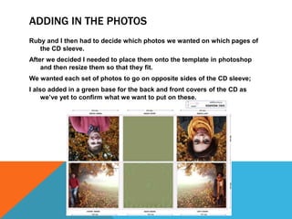 ADDING IN THE PHOTOS
Ruby and I then had to decide which photos we wanted on which pages of
   the CD sleeve.
After we decided I needed to place them onto the template in photoshop
    and then resize them so that they fit.
We wanted each set of photos to go on opposite sides of the CD sleeve;
I also added in a green base for the back and front covers of the CD as
     we’ve yet to confirm what we want to put on these.
 
