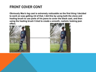 FRONT COVER CONT
Obviously Max’s leg cast is extremely noticeable so the first thing I decided
to work on was getting rid of that. I did this by using both the clone and
healing brush to use parts of his jeans to cover the black cast, and then
using the healing brush I tried to create a smooth, realistic looking jean
effect.
 