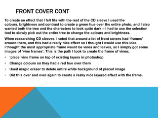 FRONT COVER CONT
To create an effect that I felt fits with the rest of the CD sleeve I used the
colours, brightness and contrast to create a green hue over the entire photo, and I also
wanted both the tree and the characters to look quite dark – I had to use the selection
tool to slowly pick out the entire tree to change the colours and brightness.
When researching CD sleeves I noted that around a lot of front covers had ‘frames’
around them, and this had a really nice effect so I thought I would use this idea.
I thought the most appropriate frame would be vines and leaves, so I simply got some
images of ‘vine frames’. This is the path I took to create the frame of vines;
•   ‘place’ vine frame on top of existing layers in photoshop
•   Change colours so they had a red hue over them
•   Used magic eraser to delete entire white background of placed image
•   Did this over and over again to create a really nice layered effect with the frame.
 