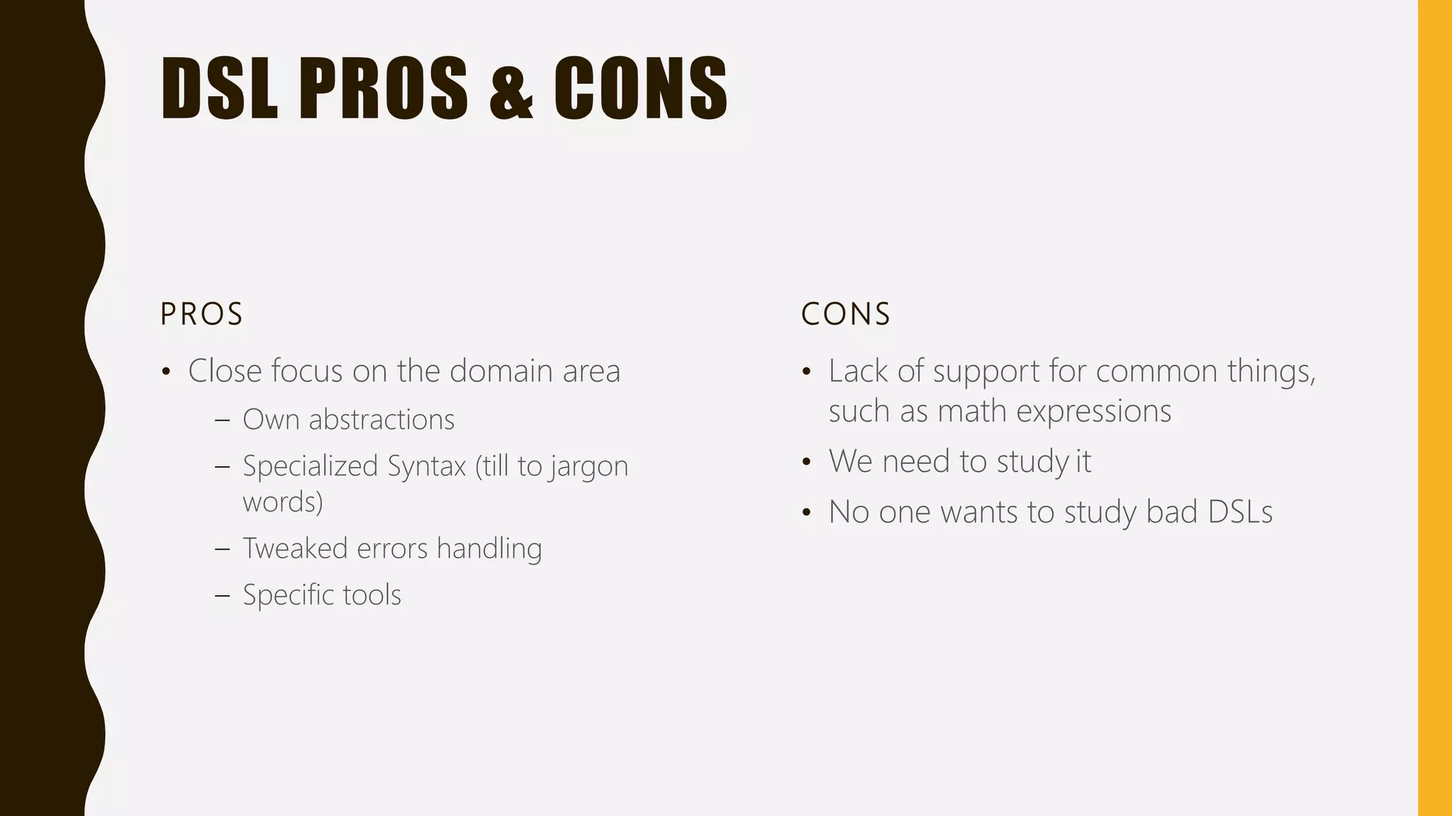 DSL PROS & CONS
PROS
• Close focus on the domain area
– Own abstractions
– Specialized Syntax (till to jargon
words)
– Tweaked errors handling
– Specific tools
CONS
• Lack of support for common things,
such as math expressions
• We need to study it
• No one wants to study bad DSLs
 