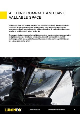 9www.lumineq.com Olarinluoma 9, Espoo, Finland
There is more and more data in the world. More information, signals, displays and meters
to monitor. At the same time, space remains limited. Integrated transparent displays
save space in already cramped operator cabins and dashboards making them the perfect
solution for vehicles from tractors to aircraft.
Transparent displays are also a lightweight solution; they transform often heavy mechanics
to digital solutions and simplify the construction. Especially compared to many HUD
technologies, which take up a lot of space with projector units, see-through HUD displays
are a truly space-saving option.
4.	THINK COMPACT AND SAVE
VALUABLE SPACE
 