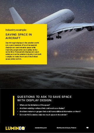 QUESTIONS TO ASK TO SAVE SPACE
WITH DISPLAY DESIGN:
•	 What are the limitations of the space?
•	 Are there existing surfaces that could work as a display?
•	 Are there meters or gauges that could have additional information on them?
•	 Do most HUD solutions take too much space in the vehicle?
10
Industry example:
SAVING SPACE IN
AIRCRAFT
See-through displays in the aviation world
are a good example of how transparent
displays can save valuable space while
improving ergonomics and safety at the
same time. Transparent displays are used
widely across the aviation industry in aircraft
cockpits to make the most of the limited
space pilots work in.
10www.lumineq.com Olarinluoma 9, Espoo, Finland
 