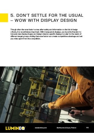 11www.lumineq.com Olarinluoma 9, Espoo, Finland
Though often the wow factor comes after safety and information on the list of design
criteria, it is nevertheless important. With transparent displays, you have the freedom to
innovate new display shapes and design mission-specific displays to cater to the needs of
different target groups. Adding that wow factor can create competitive advantage and set
you miles apart from the competition.
5.	DON’T SETTLE FOR THE USUAL
– WOW WITH DISPLAY DESIGN
 