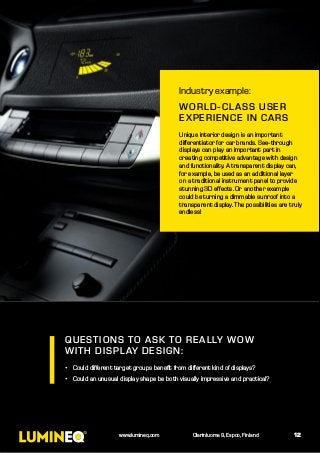 QUESTIONS TO ASK TO REALLY WOW
WITH DISPLAY DESIGN:
•	 Could different target groups benefit from different kind of displays?
•	 Could an unusual display shape be both visually impressive and practical?
Industry example:
WORLD-CLASS USER
EXPERIENCE IN CARS
Unique interior design is an important
differentiator for car brands. See-through
displays can play an important part in
creating competitive advantage with design
and functionality. A transparent display can,
for example, be used as an additional layer
on a traditional instrument panel to provide
stunning 3D effects. Or another example
could be turning a dimmable sunroof into a
transparent display. The possibilities are truly
endless!
12www.lumineq.com Olarinluoma 9, Espoo, Finland
 