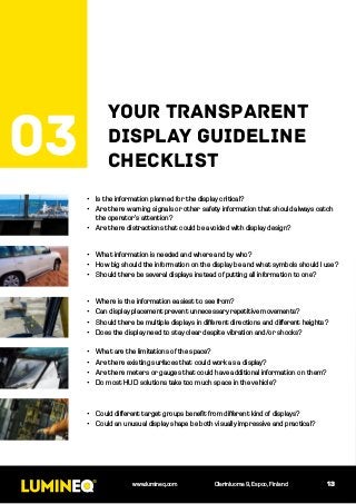 03
your transparent
display guideline
checklist
13www.lumineq.com Olarinluoma 9, Espoo, Finland
•	 What are the limitations of the space?
•	 Are there existing surfaces that could work as a display?
•	 Are there meters or gauges that could have additional information on them?
•	 Do most HUD solutions take too much space in the vehicle?
•	 Is the information planned for the display critical?
•	 Are there warning signals or other safety information that should always catch
the operator’s attention?
•	 Are there distractions that could be avoided with display design?
•	 Could different target groups benefit from different kind of displays?
•	 Could an unusual display shape be both visually impressive and practical?
•	 Where is the information easiest to see from?
•	 Can display placement prevent unnecessary repetitive movements?
•	 Should there be multiple displays in different directions and different heights?
•	 Does the display need to stay clear despite vibration and/or shocks?
•	 What information is needed and where and by who?
•	 How big should the information on the display be and what symbols should I use?
•	 Should there be several displays instead of putting all information to one?
 