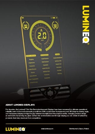 about lumineq displays
For decades, the Lumineq® Thin Film Electroluminescent Displays have been renowned for ultimate operational
reliability even in the most demanding conditions. With crystal clear transparency and 360-degree viewing angle,
our transparent displays bridge the gap between the digital and the physical worlds, changing product design
as we know it. By turning any glass surface into an interactive see-through display, you can create trustworthy
products that truly stand out from competition.
www.lumineq.com Olarinluoma 9, Espoo, Finland
 