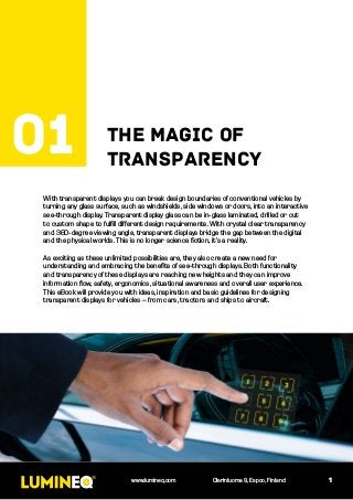 With transparent displays you can break design boundaries of conventional vehicles by
turning any glass surface, such as windshields, side windows or doors, into an interactive
see-through display. Transparent display glass can be in-glass laminated, drilled or cut
to custom shape to fulfill different design requirements. With crystal clear transparency
and 360-degree viewing angle, transparent displays bridge the gap between the digital
and the physical worlds. This is no longer science fiction, it’s a reality.
As exciting as these unlimited possibilities are, they also create a new need for
understanding and embracing the benefits of see-through displays. Both functionality
and transparency of these displays are reaching new heights and they can improve
information flow, safety, ergonomics, situational awareness and overall user experience.
This eBook will provide you with ideas, inspiration and basic guidelines for designing
transparent displays for vehicles – from cars, tractors and ships to aircraft.
1
The magic of
transparency
01
www.lumineq.com Olarinluoma 9, Espoo, Finland
 