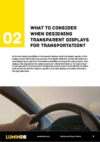 As the vast design possibilities of transparent displays unfold, the biggest question of the
design process still remains the purpose of the display. While this sounds self-evident, it’s
surprisingly easy to get lost in the endless possibilities and forget the main purpose of the
display. Is the display there for safety reasons, for critical information or for ergonomics?
Or perhaps just for the wow factor? Keeping the purpose clear in mind will help you define
what works best with the vehicle in question; how many displays are needed and what is
the right placement.
2www.lumineq.com Olarinluoma 9, Espoo, Finland
02
What to consider
when designing
transparent displays
for transportation?
 