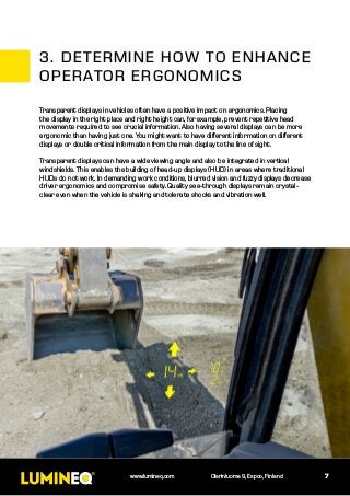 7www.lumineq.com Olarinluoma 9, Espoo, Finland
Transparent displays in vehicles often have a positive impact on ergonomics. Placing
the display in the right place and right height can, for example, prevent repetitive head
movements required to see crucial information. Also having several displays can be more
ergonomic than having just one. You might want to have different information on different
displays or double critical information from the main display to the line of sight.
Transparent displays can have a wide viewing angle and also be integrated in vertical
windshields. This enables the building of head-up displays (HUD) in areas where traditional
HUDs do not work. In demanding work conditions, blurred vision and fuzzy displays decrease
driver ergonomics and compromise safety. Quality see-through displays remain crystal-
clear even when the vehicle is shaking and tolerate shocks and vibration well.
3.	DETERMINE HOW TO ENHANCE
OPERATOR ERGONOMICS
 