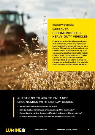 Industry example:
IMPROVED
ERGONOMICS FOR
HEAVY-DUTY VEHICLES
Ergonomics and safety of heavy equipment,
such as tractors, cranes and loaders, can
be considerably improved with see-through
displays. With well-placed information in the
confined cabins, the operator can e.g. avoid
unnecessary repetitive movements made in
effort to check critical information. Displays
can also be used to inform the people
working outside the machine. This way the
ergonomics and safety of both the people in
and outside the machine can be enhanced.
QUESTIONS TO ASK TO ENHANCE
ERGONOMICS WITH DISPLAY DESIGN:
•	 Where is the information easiest to see from?
•	 Can display placement prevent unnecessary repetitive movements?
•	 Should there be multiple displays in different directions and different heights?
•	 Does the display need to stay clear despite vibration and/or shocks?
8www.lumineq.com Olarinluoma 9, Espoo, Finland
 