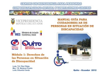 MANUAL GUÍA PARA
 CUIDADORES/AS DE PERSONAS EN
 SITUACIÓN DE DISCAPACIDAD

           Módulo 1: Derechos de las
           Personas en Situación de
           Discapacidad


Msc. T.S. Marlene Proaño
Lcdo. Eduardo Cando                    Quito – Ecuador 2012
 
