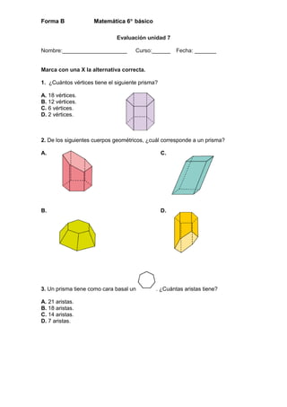 Forma B Matemática 6° básico
Evaluación unidad 7
Nombre:_____________________ Curso:______ Fecha: _______
Marca con una X la alternativa correcta.
1. ¿Cuántos vértices tiene el siguiente prisma?
A. 18 vértices.
B. 12 vértices.
C. 6 vértices.
D. 2 vértices.
2. De los siguientes cuerpos geométricos, ¿cuál corresponde a un prisma?
A. C.
B. D.
3. Un prisma tiene como cara basal un . ¿Cuántas aristas tiene?
A. 21 aristas.
B. 18 aristas.
C. 14 aristas.
D. 7 aristas.
 