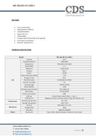 Crystal Display Systems Ltd
T: +44 (0) 1634 791600
E: info@crystal-display.com
W: http://crystal-display.com
P a g e | 2
MO-236-001-HC-1000-L
FEATURES
• 23.6” Circle Display
• High Brightness 1000nits
• Sunlight Readable
• Aspect ratio 1:1
• LED Backlight
• Programmable Pattern RGB Circle Lighting
• Low Power Consumption
• BL MTBF: 100,000 hours
TECHNICAL SPECIFICATION
Model MO-236-001-HC-1000-L
LCD
LCD Size 23.6”
Display Resolution 1920x1920
Display Area 596.16(H) x 596.16(V)
Aspect Ratio 1:1
Brightness 1,000 cd/m2
Contrast 600 :1
Colour 16.7M
Colour Saturation (NTSC) 77%
Response Time 8ms
Pixel Pitch (mm) 0.3105(H) x 0.3105(V)
Pixel Per Inch (PPI) 82
Viewing Angle 178°(H),178°(V)
Panel Interface LVDS
AD Board Input Interface DVI, HDMI, DP
Input Power AC 100~240V
Power Consumption 60W
OSD Key 5 Keys (Power Switch, Menu, +, Exit, -)
OSD Control Brightness, Colour, Contrast, Auto Turing, H/V Position…etc
Performance Working Temperature 0℃~50℃
Storage Temperature -20℃~60℃
Dimensions
Net Size 890 x 890 x 75.7 mm
Weight (Net) 24kg
Mounting 400x200, 400x400
Others Accessories Power Cable, Optional Speaker, Optional Touchscreen
 