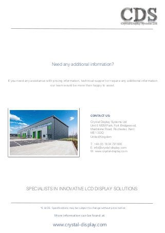 Need any additional information?
If you need any assistance with pricing information, technical support or require any additional information
our team would be more than happy to assist.
SPECIALISTS IN INNOVATIVE LCD DISPLAY SOLUTIONS
More information can be found at:
www.crystal-display.com
CONTACT US:
Crystal Display Systems Ltd
Unit 6 M2M Park, Fort Bridgewood,
Maidstone Road, Rochester, Kent
ME1 3DQ
United Kingdom
T: +44 (0) 1634 791600
E: info@crystal-display.com
W: www.crystal-display.com
*E & OE. Specifications may be subject to change without prior notice
 