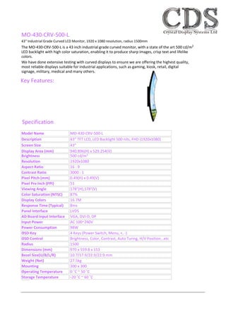 We have done extensive testing with curved displays to ensure we are offering the highest quality,
most reliable displays suitable for industrial applications, such as gaming, kiosk, retail, digital
signage, military, medical and many others.
Specification
Key Features:
Brightness 500 cd/m2
Resolution 1920x1080
Aspect Ratio 16 : 9
Contrast Ratio 3000 : 1
Pixel Pitch (mm) 0.49(H) x 0.49(V)
Pixel Pre Inch (PPI) 51
Viewing Angle 178°(H),178°(V)
Color Saturation (NTSC) 87%
Display Colors 16.7M
Response Time (Typical) 8ms
Panel Interface LVDS
AD Board Input Interface VGA, DVI-D, DP
Input Power AC 100~240V
Power Consumption 98W
OSD Key 4 Keys (Power Switch, Menu, +, -)
OSD Control Brightness, Color, Contrast, Auto Turing, H/V Position…etc
Radius 1500
Dimensions (mm) 970 x 559.8 x 153
Bezel Size(U/B/L/R) 10.7/17.9/22.9/22.9 mm
Weight (Net) 27.5kg
Mounting 300 x 300
Operating Temperature 0 ˚C ~ 50 ˚C
Storage Temperature -20 ˚C ~ 60 ˚C
43" Industrial Grade Curved LCD Monitor, 1920 x 1080 resolution, radius 1500mm
MO-430-CRV-500-L
The MO-430-CRV-500-L is a 43 inch industrial grade curved monitor, with a state of the art 500 cd/m2
LED backlight with high color saturation, enabling it to produce sharp images, crisp text and lifelike
colors.
Model Name MO-430-CRV-500-L
Description 43” TFT LCD, LED Backlight 500 nits, FHD (1920x1080)
Screen Size 43”
Display Area (mm) 940.896(H) x 529.254(V)
- Industrial Grade for optimum performance and reliability
- High Brightness 500 cd/m2 LED Backlight
- Low Power Consumption
- Radius = 1500mm Curved Monitor
- Long term availability
- High Colour Saturation
- BL MTBF: 100,000 Hours
Tel: +44 (0)1634 327420
Email: info@crystal-display.com
Web: http://crystal-display.com
Crystal Display Systems Ltd
Unit 43 Riverside II
Rochester, Kent
ME2 4DP
United Kingdom
 
