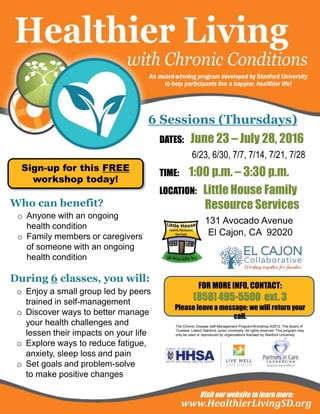6 Sessions (Thursdays)
www.HealthierLivingSD.org
Sign-up for this FREE
workshop today!
Who can benefit?
o Anyone with an ongoing
health condition
o Family members or caregivers
of someone with an ongoing
health condition
During 6 classes, you will:
o Enjoy a small group led by peers
trained in self-management
o Discover ways to better manage
your health challenges and
lessen their impacts on your life
o Explore ways to reduce fatigue,
anxiety, sleep loss and pain
o Set goals and problem-solve
to make positive changes
The Chronic Disease Self-Management Program/Workshop ©2012, The Board of
Trustees, Leland Stanford Junior University. All rights reserved. This program may
only be used or reproduced by organizations licensed by Stanford University.
Visit our website to learn more:
DATES: June 23 – July 28, 2016
6/23, 6/30, 7/7, 7/14, 7/21, 7/28
TIME: 1:00 p.m. – 3:30 p.m.
LOCATION: Little House Family
Resource Services
131 Avocado Avenue
El Cajon, CA 92020
FOR MORE INFO, CONTACT:
(858) 495-5500 ext. 3
Please leave a message; we will return your
call.
 