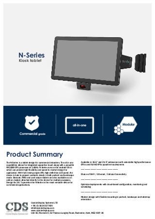 Kiosk tablet
	
N-Series
Product Summary
The N-Series is a tablet design for commercial industries. The all in one
capabilities allows for integrated capacitive touch along with a powerful
RK3288 CPU processor at 1.6GHz. N-Series runs on the android OS in
which can provide high flexibility and speed to market design for
application. With full viewing angle (IPS) high definition LCD panel, the
device is bale to present contents clearly in both portrait and landscape
mode. Barcode, RFID and card swipe readers are also available as an
add-on module attached directly to the device for multiple purposes.
Design for 24/7 operation the N-Series is the most versatile device for
commercial applications.
Available in 15.6” and 21.5” widescreen with selectable high-performance
CPUs and Full-HD IPS capacitive touchscreens
----------------------------------------------------------------------
Choice of Wi-Fi / Ethernet / Cellular Connectivity
----------------------------------------------------------------------
Optimize deployments with cloud-based configuration, monitoring and
scheduling
----------------------------------------------------------------------
Modern design with flexible mounting in portrait, landscape and table-top
orientation
Crystal Display Systems LTD
+ 44 (0) 1634 327420
info@crystal-display.com
www.crystal-display.com
Unit 43, Riversde II, Sir Thomas Longley Road, Rochester, Kent, ME2 4DP, UK
 
