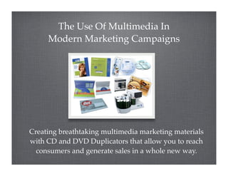 The Use Of Multimedia In
     Modern Marketing Campaigns




Creating breathtaking multimedia marketing materials
with CD and DVD Duplicators that allow you to reach
  consumers and generate sales in a whole new way.
 