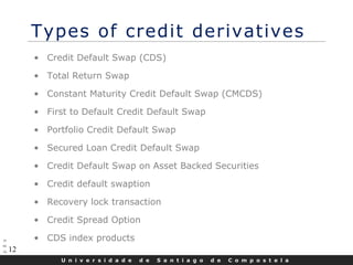 U n i v e r s i d a d e d e S a n t i a g o d e C o m p o s t e l a
12
Types of credit derivatives
• Credit Default Swap (CDS)
• Total Return Swap
• Constant Maturity Credit Default Swap (CMCDS)
• First to Default Credit Default Swap
• Portfolio Credit Default Swap
• Secured Loan Credit Default Swap
• Credit Default Swap on Asset Backed Securities
• Credit default swaption
• Recovery lock transaction
• Credit Spread Option
• CDS index products
 
