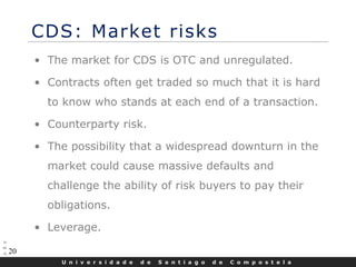U n i v e r s i d a d e d e S a n t i a g o d e C o m p o s t e l a
20
CDS: Market risks
• The market for CDS is OTC and unregulated.
• Contracts often get traded so much that it is hard
to know who stands at each end of a transaction.
• Counterparty risk.
• The possibility that a widespread downturn in the
market could cause massive defaults and
challenge the ability of risk buyers to pay their
obligations.
• Leverage.
 